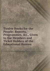 Twelve Books for the People: Reports, Programmes, &amp;c., Given to the Members and Ticket Holders of the Educational Bureau