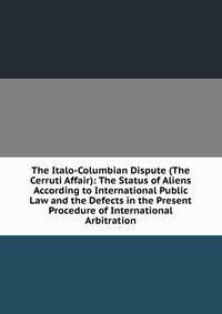 The Italo-Columbian Dispute (The Cerruti Affair): The Status of Aliens According to International Public Law and the Defects in the Present Procedure of International Arbitration