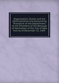 Organization, Duties and the Administrative and Accounting Procedure of the Department of the President of the Borough of Manhattan of the City of New York As of December 31, 1909 .