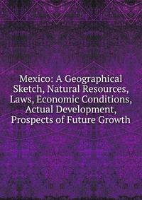 Mexico: A Geographical Sketch, Natural Resources, Laws, Economic Conditions, Actual Development, Prospects of Future Growth