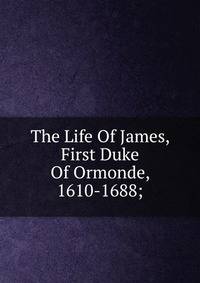 The Life Of James, First Duke Of Ormonde, 1610-1688;