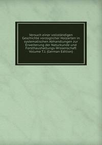 Versuch einer vollstandigen Geschichte vorzuglicher Holzarten in systematischen Abhandlungen zur Erweiterung der Naturkunde und Forsthaushaltungs-Wissenschaft Volume T.1 (German Edition)
