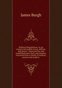 Political disquisitions: or, an enquiry into public errors, defects, and abuses ; illustrated by, and established upon facts and remarks, extracted from a variety of authors, ancient and modern .