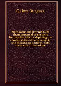 More goops and how not to be them: a manual of manners for impolite infants, depicting the characteristics of many naughty and thoughtless children, with instructive illustrations