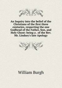 An Inquiry into the belief of the Christians of the first three centuries, respecting the one Godhead of the Father, Son, and Holy Ghost: being a . of the Rev. Mr. Lindsey's late Apology