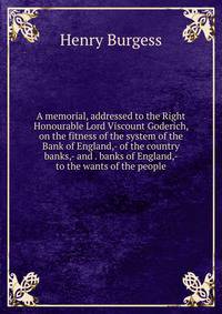 A memorial, addressed to the Right Honourable Lord Viscount Goderich, on the fitness of the system of the Bank of England,- of the country banks,- and . banks of England,- to the wants of the people