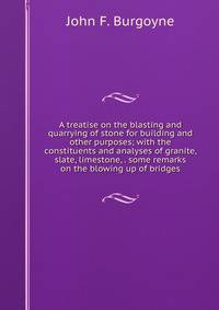 A treatise on the blasting and quarrying of stone for building and other purposes; with the constituents and analyses of granite, slate, limestone, . some remarks on the blowing up of bridges