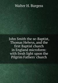 John Smith the se-Baptist, Thomas Helwys, and the first Baptist church in England microform: with fresh light upon the Pilgrim Fathers' church