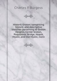 Historic Groton: comprising historic and descriptive sketches pertaining to Groton Heights, Center Groton, Poquonnoc Bridge, Noank, Mystic, and Old Mystic, Conn.
