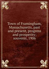 Town of Framingham, Massachusetts, past and present, progress and prosperity; souvenir, 1906