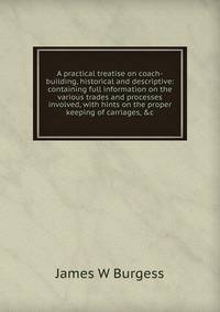 A practical treatise on coach-building, historical and descriptive: containing full information on the various trades and processes involved, with hints on the proper keeping of carriages, &amp;c.