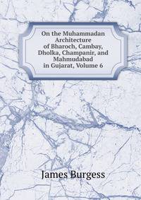 On the Muhammadan Architecture of Bharoch, Cambay, Dholka, Champanir, and Mahmudabad in Gujarat, Volume 6