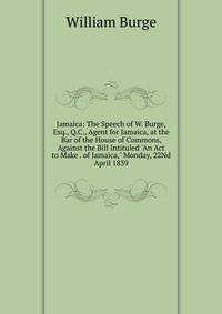 Jamaica: The Speech of W. Burge, Esq., Q.C., Agent for Jamaica, at the Bar of the House of Commons, Against the Bill Intituled "An Act to Make . of Jamaica," Monday, 22Nd April 1839