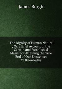 The Dignity of Human Nature ; Or, a Brief Account of the Certain and Established Means for Attaining the True End of Our Existence: Of Knowledge