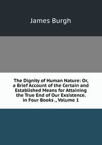 The Dignity of Human Nature: Or, a Brief Account of the Certain and Established Means for Attaining the True End of Our Exsistence. in Four Books ., Volume 1