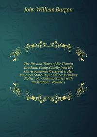 The Life and Times of Sir Thomas Gresham: Comp. Chiefly from His Correspondence Preserved in Her Majesty's State-Paper Office: Including Notices of . Contemporaries. with Illustrations, Volume 1