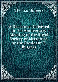 A Discourse Delivered at the Anniversary Meeting of the Royal Society of Literature, by the President T. Burgess.