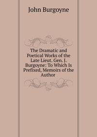 The Dramatic and Poetical Works of the Late Lieut. Gen. J. Burgoyne: To Which Is Prefixed, Memoirs of the Author .