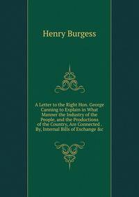 A Letter to the Right Hon. George Canning to Explain in What Manner the Industry of the People, and the Productions of the Country, Are Connected . By, Internal Bills of Exchange &amp;c