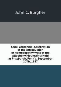 Semi-Centennial Celebration of the Introduction of Homoeopathy West of the Allegheny Mountains: Held at Pittsburgh, Penn'a, September 20Th, 1887