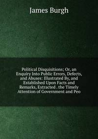 Political Disquisitions; Or, an Enquiry Into Public Errors, Defects, and Abuses: Illustrated By, and Established Upon Facts and Remarks, Extracted . the Timely Attention of Government and Peo