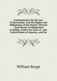 Commentaries On the Law of Suretyship: And the Rights and Obligations of the Parties Thereto : And Herein of Obligations in Solido, Under the Laws of . and United States of America, and On