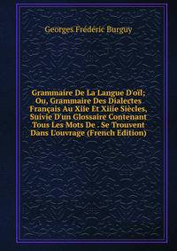 Grammaire De La Langue D'o?l; Ou, Grammaire Des Dialectes Fran?ais Au Xiie Et Xiiie Si?cles, Suivie D'un Glossaire Contenant Tous Les Mots De . Se Trouvent Dans L'ouvrage (French Edition)