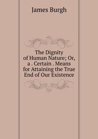 The Dignity of Human Nature; Or, a . Certain . Means for Attaining the True End of Our Existence