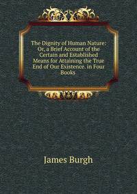 The Dignity of Human Nature: Or, a Brief Account of the Certain and Established Means for Attaining the True End of Our Existence. in Four Books .