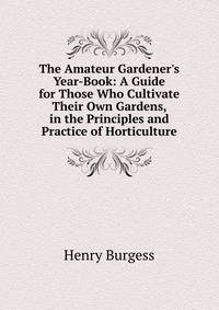 The Amateur Gardener's Year-Book: A Guide for Those Who Cultivate Their Own Gardens, in the Principles and Practice of Horticulture