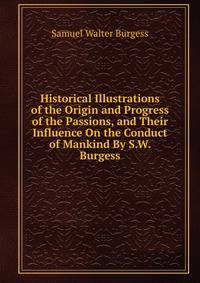 Historical Illustrations of the Origin and Progress of the Passions, and Their Influence On the Conduct of Mankind By S.W. Burgess.