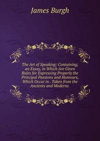 The Art of Speaking: Containing, an Essay, in Which Are Given Rules for Expressing Properly the Principal Passions and Humours, Which Occur in . Taken from the Ancients and Moderns .