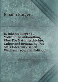 D. Johann Burger's . Vollstndige Abhandlung Uber Die Naturgeschichte, Cultur and Benutzung Des Mais Oder Turkischen Weitzens . (German Edition)