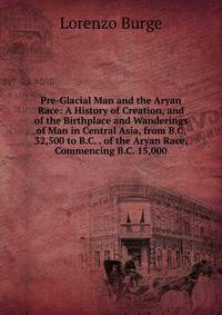 Pre-Glacial Man and the Aryan Race: A History of Creation, and of the Birthplace and Wanderings of Man in Central Asia, from B.C. 32,500 to B.C. . of the Aryan Race, Commencing B.C. 15,000