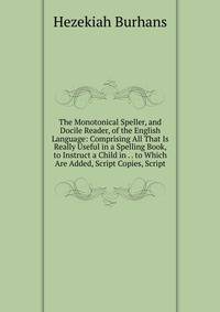 The Monotonical Speller, and Docile Reader, of the English Language: Comprising All That Is Really Useful in a Spelling Book, to Instruct a Child in . . to Which Are Added, Script Copies, Script