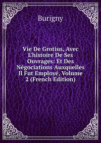 Vie De Grotius, Avec L'histoire De Ses Ouvrages: Et Des N?gociations Auxquelles Il Fut Employ?, Volume 2 (French Edition)