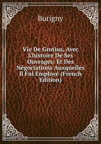 Vie De Grotius, Avec L'histoire De Ses Ouvrages: Et Des N?gociations Auxquelles Il Ful Employ? (French Edition)