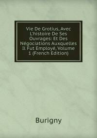 Vie De Grotius, Avec L'histoire De Ses Ouvrages: Et Des N?gociations Auxquelles Il Fut Employ?, Volume 1 (French Edition)