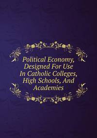 Political Economy, Designed For Use In Catholic Colleges, High Schools, And Academies