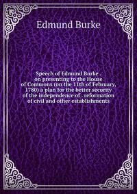 Speech of Edmund Burke . on presenting to the House of Commons (on the 11th of February, 1780) a plan for the better security of the independence of . reformation of civil and other establishments