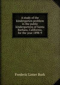 A study of the kindergarten problem in the public kindergartens of Santa Barbara, California, for the year 1898-9