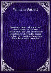 Expository notes, with practical observations, on the New Testament of our Lord and Saviour Jesus Christ: wherein the sacred text is at large recited, . Jesus, and his holy apostles, to our im