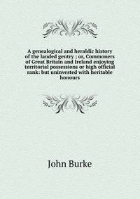 A genealogical and heraldic history of the landed gentry ; or, Commoners of Great Britain and Ireland enjoying territorial possessions or high official rank: but uninvested with heritable honours