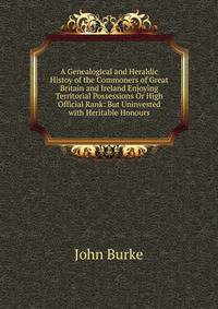 A Genealogical and Heraldic Histoy of the Commoners of Great Britain and Ireland Enjoying Territorial Possessions Or High Official Rank: But Uninvested with Heritable Honours