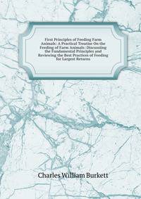 First Principles of Feeding Farm Animals: A Practical Treatise On the Feeding of Farm Animals: Discussiing the Fundamental Principles and Reviewing the Best Practices of Feeding for Largest Returns