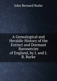A Genealogical and Heraldic History of the Extinct and Dormant Baronetcies of England, by J. and J.B. Burke