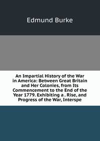 An Impartial History of the War in America: Between Great Britain and Her Colonies, from Its Commencement to the End of the Year 1779. Exhibiting a . Rise, and Progress of the War, Interspe