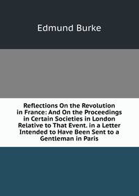 Reflections On the Revolution in France: And On the Proceedings in Certain Societies in London Relative to That Event. in a Letter Intended to Have Been Sent to a Gentleman in Paris