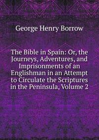 The Bible in Spain: Or, the Journeys, Adventures, and Imprisonments of an Englishman in an Attempt to Circulate the Scriptures in the Peninsula, Volume 2