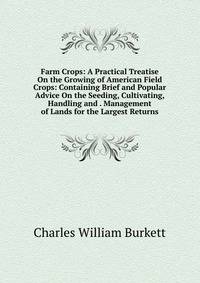 Farm Crops: A Practical Treatise On the Growing of American Field Crops: Containing Brief and Popular Advice On the Seeding, Cultivating, Handling and . Management of Lands for the Largest Returns